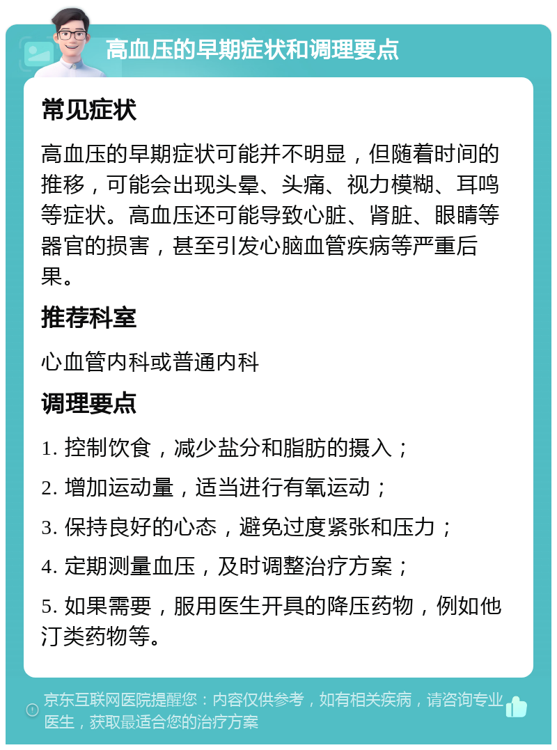 高血压的早期症状和调理要点 常见症状 高血压的早期症状可能并不明显，但随着时间的推移，可能会出现头晕、头痛、视力模糊、耳鸣等症状。高血压还可能导致心脏、肾脏、眼睛等器官的损害，甚至引发心脑血管疾病等严重后果。 推荐科室 心血管内科或普通内科 调理要点 1. 控制饮食，减少盐分和脂肪的摄入； 2. 增加运动量，适当进行有氧运动； 3. 保持良好的心态，避免过度紧张和压力； 4. 定期测量血压，及时调整治疗方案； 5. 如果需要，服用医生开具的降压药物，例如他汀类药物等。