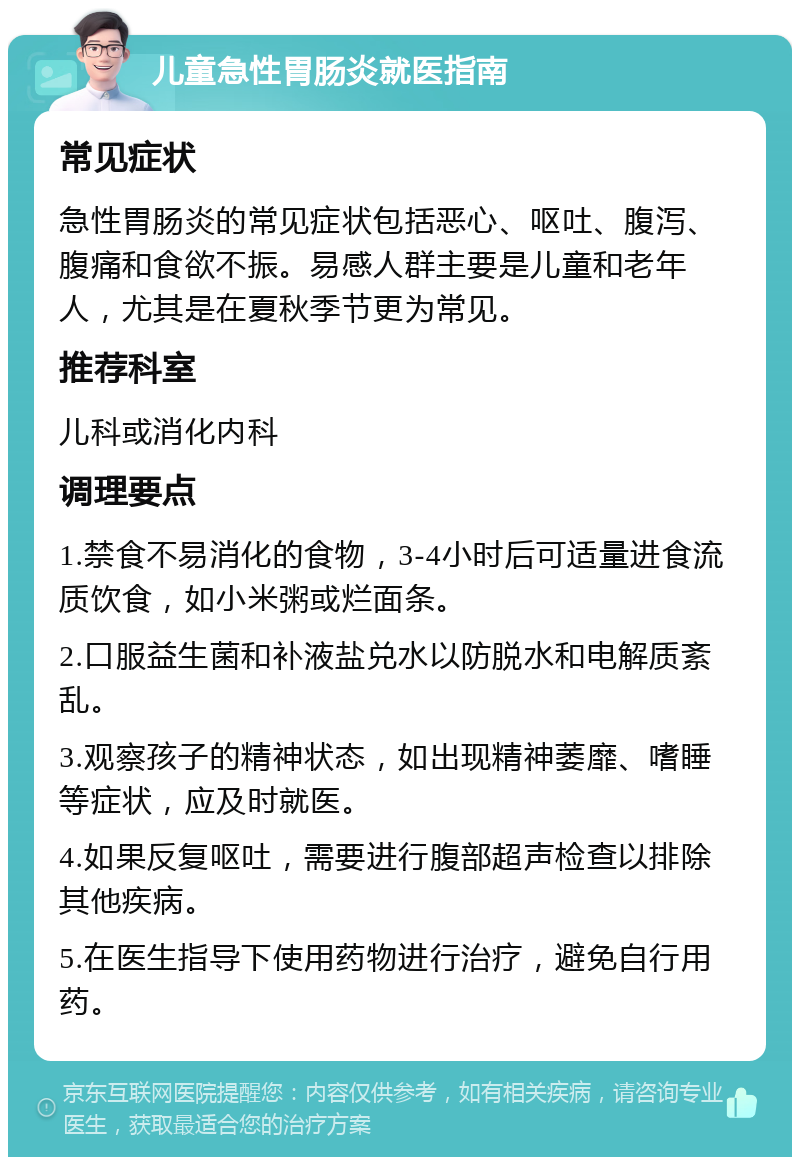 儿童急性胃肠炎就医指南 常见症状 急性胃肠炎的常见症状包括恶心、呕吐、腹泻、腹痛和食欲不振。易感人群主要是儿童和老年人，尤其是在夏秋季节更为常见。 推荐科室 儿科或消化内科 调理要点 1.禁食不易消化的食物，3-4小时后可适量进食流质饮食，如小米粥或烂面条。 2.口服益生菌和补液盐兑水以防脱水和电解质紊乱。 3.观察孩子的精神状态，如出现精神萎靡、嗜睡等症状，应及时就医。 4.如果反复呕吐，需要进行腹部超声检查以排除其他疾病。 5.在医生指导下使用药物进行治疗，避免自行用药。