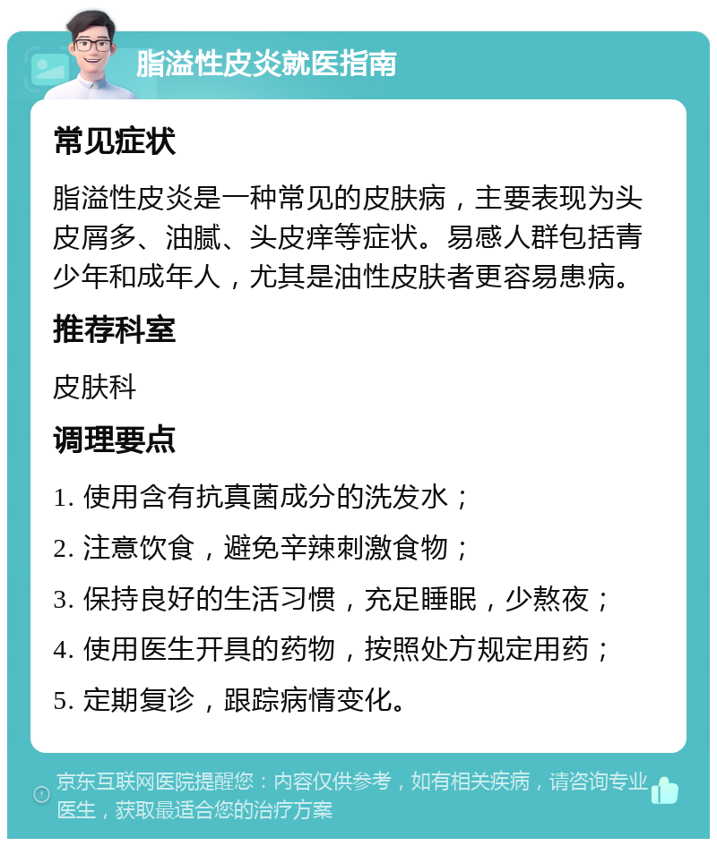 脂溢性皮炎就医指南 常见症状 脂溢性皮炎是一种常见的皮肤病，主要表现为头皮屑多、油腻、头皮痒等症状。易感人群包括青少年和成年人，尤其是油性皮肤者更容易患病。 推荐科室 皮肤科 调理要点 1. 使用含有抗真菌成分的洗发水； 2. 注意饮食，避免辛辣刺激食物； 3. 保持良好的生活习惯，充足睡眠，少熬夜； 4. 使用医生开具的药物，按照处方规定用药； 5. 定期复诊，跟踪病情变化。