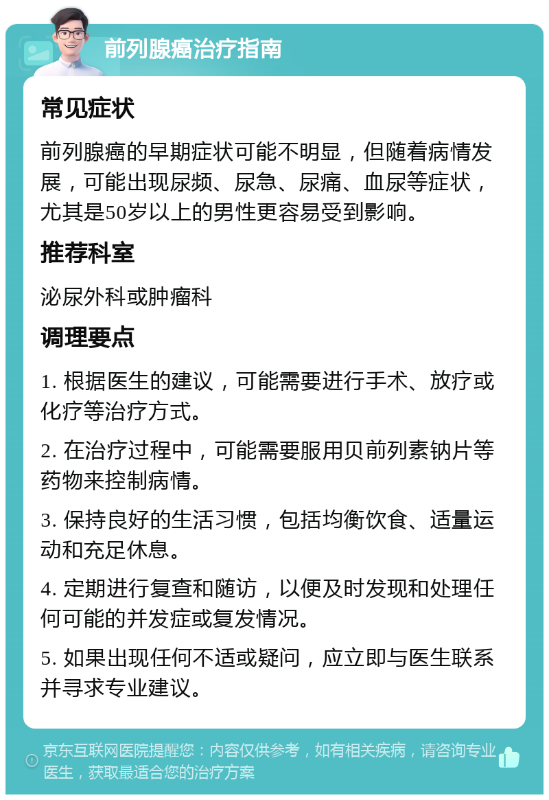 前列腺癌治疗指南 常见症状 前列腺癌的早期症状可能不明显，但随着病情发展，可能出现尿频、尿急、尿痛、血尿等症状，尤其是50岁以上的男性更容易受到影响。 推荐科室 泌尿外科或肿瘤科 调理要点 1. 根据医生的建议，可能需要进行手术、放疗或化疗等治疗方式。 2. 在治疗过程中，可能需要服用贝前列素钠片等药物来控制病情。 3. 保持良好的生活习惯，包括均衡饮食、适量运动和充足休息。 4. 定期进行复查和随访，以便及时发现和处理任何可能的并发症或复发情况。 5. 如果出现任何不适或疑问，应立即与医生联系并寻求专业建议。