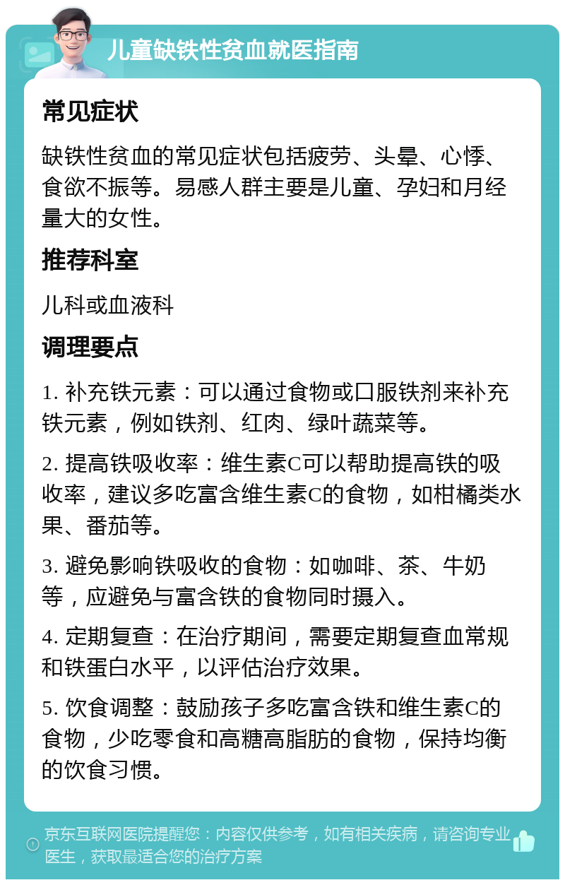 儿童缺铁性贫血就医指南 常见症状 缺铁性贫血的常见症状包括疲劳、头晕、心悸、食欲不振等。易感人群主要是儿童、孕妇和月经量大的女性。 推荐科室 儿科或血液科 调理要点 1. 补充铁元素：可以通过食物或口服铁剂来补充铁元素，例如铁剂、红肉、绿叶蔬菜等。 2. 提高铁吸收率：维生素C可以帮助提高铁的吸收率，建议多吃富含维生素C的食物，如柑橘类水果、番茄等。 3. 避免影响铁吸收的食物：如咖啡、茶、牛奶等，应避免与富含铁的食物同时摄入。 4. 定期复查：在治疗期间，需要定期复查血常规和铁蛋白水平，以评估治疗效果。 5. 饮食调整：鼓励孩子多吃富含铁和维生素C的食物，少吃零食和高糖高脂肪的食物，保持均衡的饮食习惯。