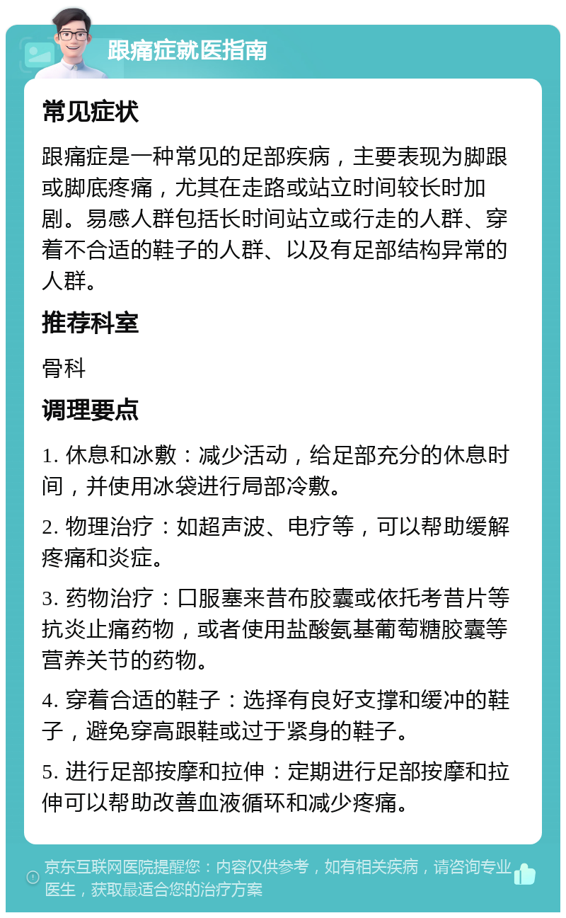 跟痛症就医指南 常见症状 跟痛症是一种常见的足部疾病，主要表现为脚跟或脚底疼痛，尤其在走路或站立时间较长时加剧。易感人群包括长时间站立或行走的人群、穿着不合适的鞋子的人群、以及有足部结构异常的人群。 推荐科室 骨科 调理要点 1. 休息和冰敷：减少活动，给足部充分的休息时间，并使用冰袋进行局部冷敷。 2. 物理治疗：如超声波、电疗等，可以帮助缓解疼痛和炎症。 3. 药物治疗：口服塞来昔布胶囊或依托考昔片等抗炎止痛药物，或者使用盐酸氨基葡萄糖胶囊等营养关节的药物。 4. 穿着合适的鞋子：选择有良好支撑和缓冲的鞋子，避免穿高跟鞋或过于紧身的鞋子。 5. 进行足部按摩和拉伸：定期进行足部按摩和拉伸可以帮助改善血液循环和减少疼痛。