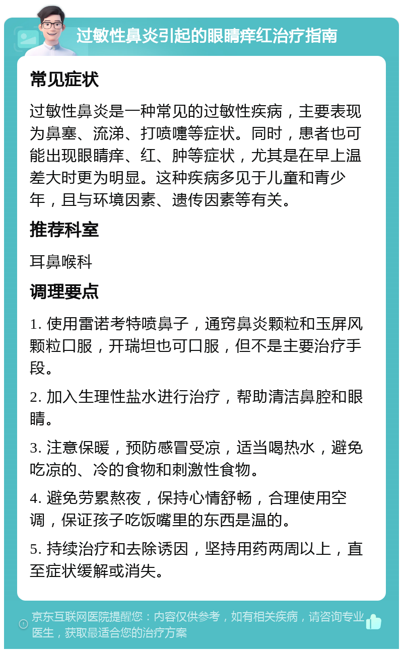 过敏性鼻炎引起的眼睛痒红治疗指南 常见症状 过敏性鼻炎是一种常见的过敏性疾病，主要表现为鼻塞、流涕、打喷嚏等症状。同时，患者也可能出现眼睛痒、红、肿等症状，尤其是在早上温差大时更为明显。这种疾病多见于儿童和青少年，且与环境因素、遗传因素等有关。 推荐科室 耳鼻喉科 调理要点 1. 使用雷诺考特喷鼻子，通窍鼻炎颗粒和玉屏风颗粒口服，开瑞坦也可口服，但不是主要治疗手段。 2. 加入生理性盐水进行治疗，帮助清洁鼻腔和眼睛。 3. 注意保暖，预防感冒受凉，适当喝热水，避免吃凉的、冷的食物和刺激性食物。 4. 避免劳累熬夜，保持心情舒畅，合理使用空调，保证孩子吃饭嘴里的东西是温的。 5. 持续治疗和去除诱因，坚持用药两周以上，直至症状缓解或消失。