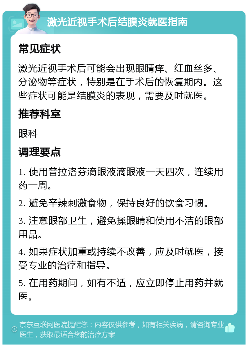 激光近视手术后结膜炎就医指南 常见症状 激光近视手术后可能会出现眼睛痒、红血丝多、分泌物等症状，特别是在手术后的恢复期内。这些症状可能是结膜炎的表现，需要及时就医。 推荐科室 眼科 调理要点 1. 使用普拉洛芬滴眼液滴眼液一天四次，连续用药一周。 2. 避免辛辣刺激食物，保持良好的饮食习惯。 3. 注意眼部卫生，避免揉眼睛和使用不洁的眼部用品。 4. 如果症状加重或持续不改善，应及时就医，接受专业的治疗和指导。 5. 在用药期间，如有不适，应立即停止用药并就医。