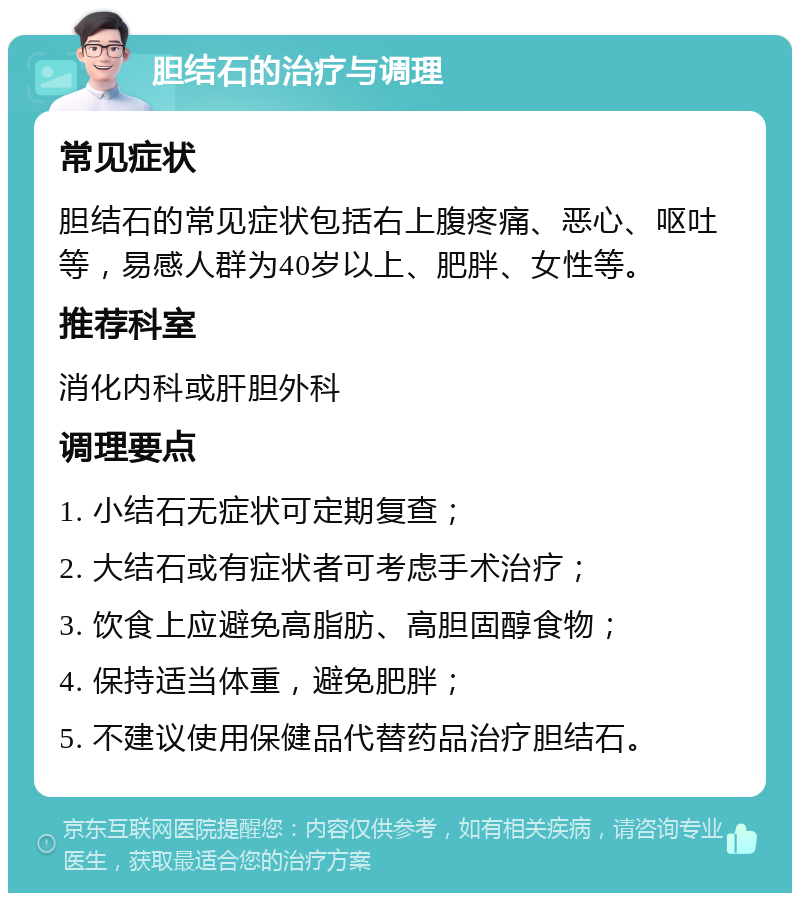 胆结石的治疗与调理 常见症状 胆结石的常见症状包括右上腹疼痛、恶心、呕吐等，易感人群为40岁以上、肥胖、女性等。 推荐科室 消化内科或肝胆外科 调理要点 1. 小结石无症状可定期复查； 2. 大结石或有症状者可考虑手术治疗； 3. 饮食上应避免高脂肪、高胆固醇食物； 4. 保持适当体重，避免肥胖； 5. 不建议使用保健品代替药品治疗胆结石。