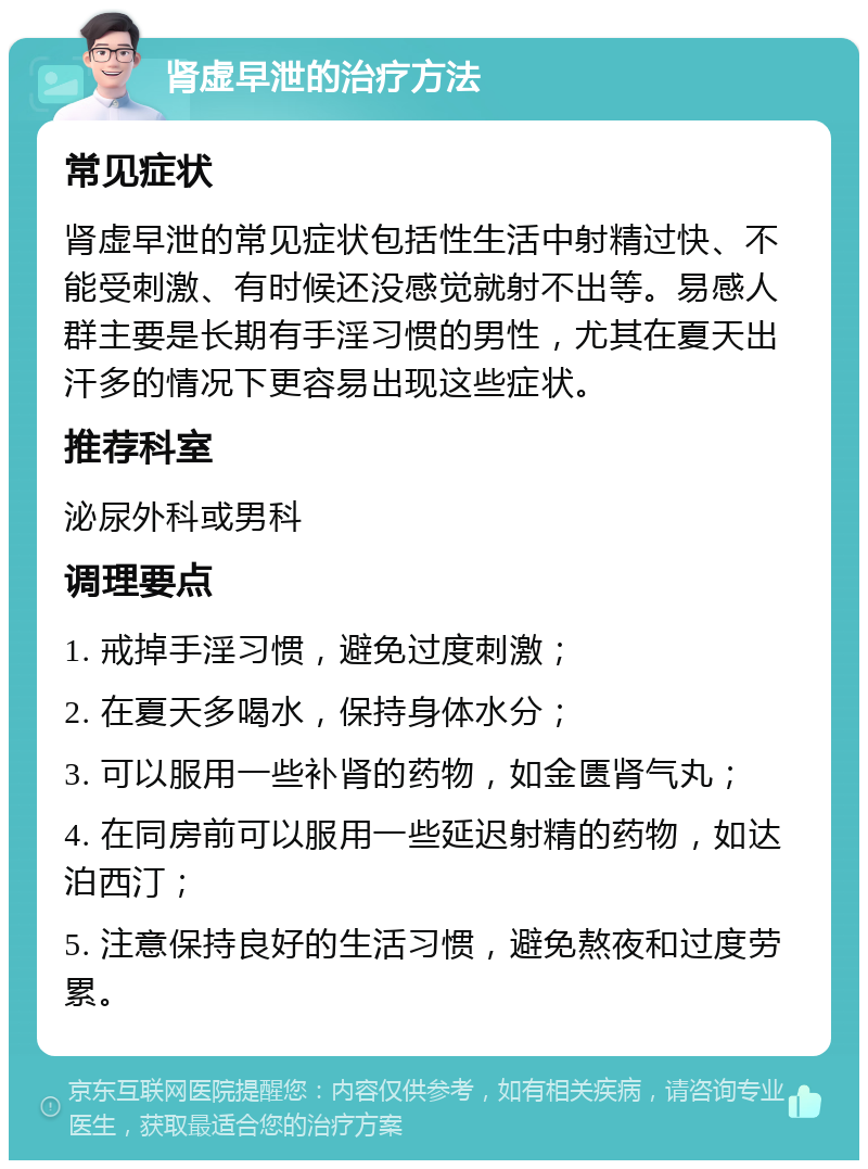 肾虚早泄的治疗方法 常见症状 肾虚早泄的常见症状包括性生活中射精过快、不能受刺激、有时候还没感觉就射不出等。易感人群主要是长期有手淫习惯的男性，尤其在夏天出汗多的情况下更容易出现这些症状。 推荐科室 泌尿外科或男科 调理要点 1. 戒掉手淫习惯，避免过度刺激； 2. 在夏天多喝水，保持身体水分； 3. 可以服用一些补肾的药物，如金匮肾气丸； 4. 在同房前可以服用一些延迟射精的药物，如达泊西汀； 5. 注意保持良好的生活习惯，避免熬夜和过度劳累。