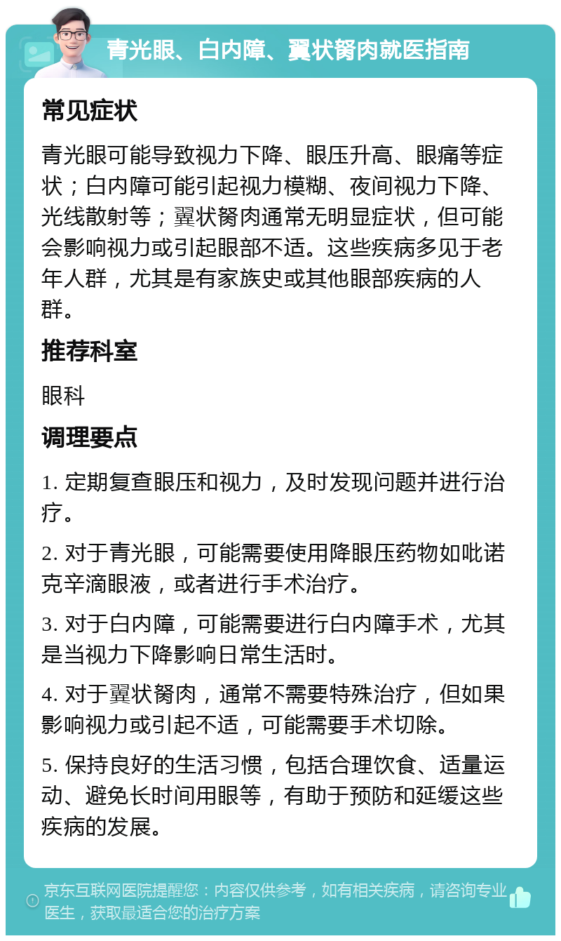 青光眼、白内障、翼状胬肉就医指南 常见症状 青光眼可能导致视力下降、眼压升高、眼痛等症状；白内障可能引起视力模糊、夜间视力下降、光线散射等；翼状胬肉通常无明显症状，但可能会影响视力或引起眼部不适。这些疾病多见于老年人群，尤其是有家族史或其他眼部疾病的人群。 推荐科室 眼科 调理要点 1. 定期复查眼压和视力，及时发现问题并进行治疗。 2. 对于青光眼，可能需要使用降眼压药物如吡诺克辛滴眼液，或者进行手术治疗。 3. 对于白内障，可能需要进行白内障手术，尤其是当视力下降影响日常生活时。 4. 对于翼状胬肉，通常不需要特殊治疗，但如果影响视力或引起不适，可能需要手术切除。 5. 保持良好的生活习惯，包括合理饮食、适量运动、避免长时间用眼等，有助于预防和延缓这些疾病的发展。