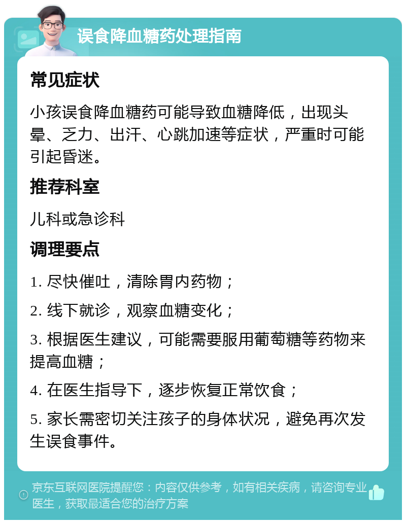 误食降血糖药处理指南 常见症状 小孩误食降血糖药可能导致血糖降低，出现头晕、乏力、出汗、心跳加速等症状，严重时可能引起昏迷。 推荐科室 儿科或急诊科 调理要点 1. 尽快催吐，清除胃内药物； 2. 线下就诊，观察血糖变化； 3. 根据医生建议，可能需要服用葡萄糖等药物来提高血糖； 4. 在医生指导下，逐步恢复正常饮食； 5. 家长需密切关注孩子的身体状况，避免再次发生误食事件。