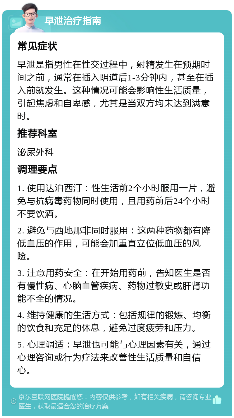 早泄治疗指南 常见症状 早泄是指男性在性交过程中，射精发生在预期时间之前，通常在插入阴道后1-3分钟内，甚至在插入前就发生。这种情况可能会影响性生活质量，引起焦虑和自卑感，尤其是当双方均未达到满意时。 推荐科室 泌尿外科 调理要点 1. 使用达泊西汀：性生活前2个小时服用一片，避免与抗病毒药物同时使用，且用药前后24个小时不要饮酒。 2. 避免与西地那非同时服用：这两种药物都有降低血压的作用，可能会加重直立位低血压的风险。 3. 注意用药安全：在开始用药前，告知医生是否有慢性病、心脑血管疾病、药物过敏史或肝肾功能不全的情况。 4. 维持健康的生活方式：包括规律的锻炼、均衡的饮食和充足的休息，避免过度疲劳和压力。 5. 心理调适：早泄也可能与心理因素有关，通过心理咨询或行为疗法来改善性生活质量和自信心。