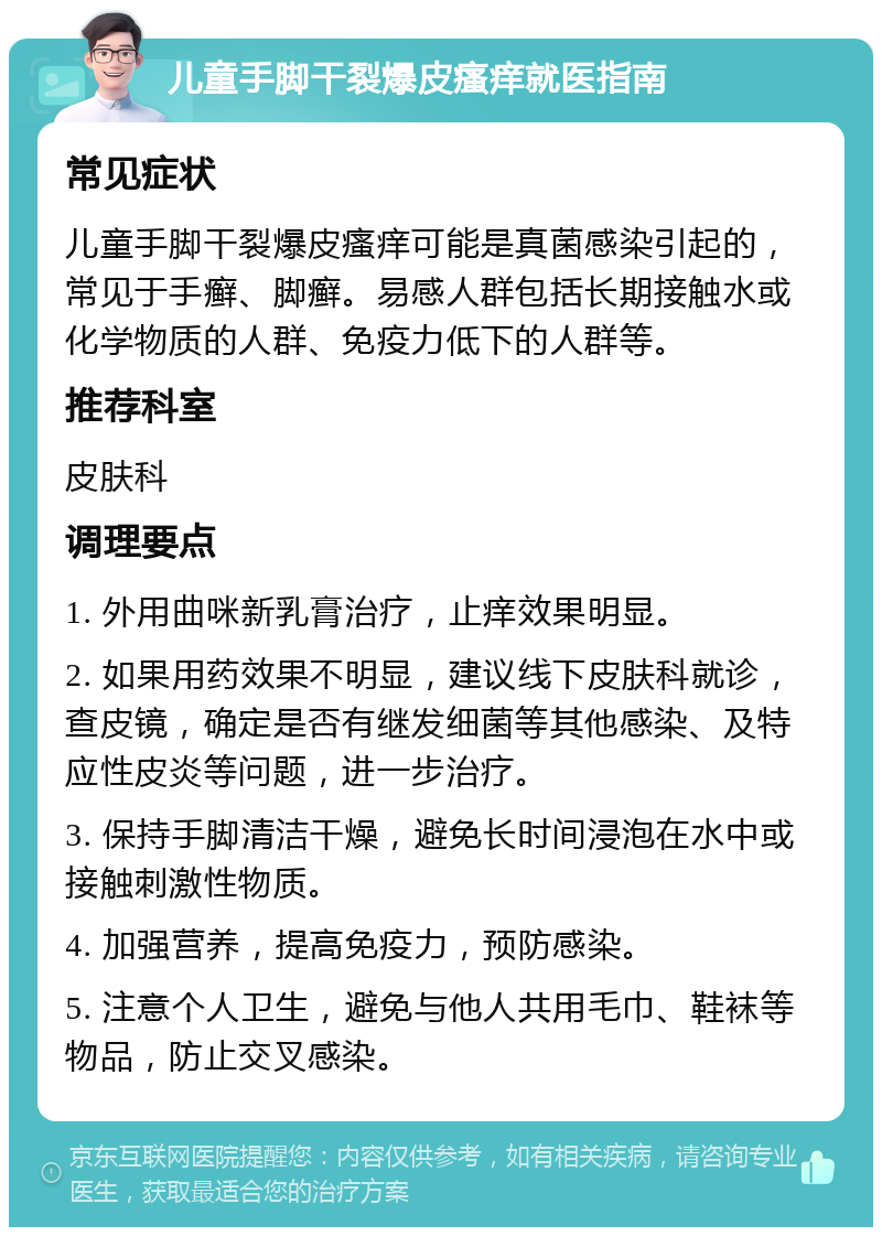 儿童手脚干裂爆皮瘙痒就医指南 常见症状 儿童手脚干裂爆皮瘙痒可能是真菌感染引起的，常见于手癣、脚癣。易感人群包括长期接触水或化学物质的人群、免疫力低下的人群等。 推荐科室 皮肤科 调理要点 1. 外用曲咪新乳膏治疗，止痒效果明显。 2. 如果用药效果不明显，建议线下皮肤科就诊，查皮镜，确定是否有继发细菌等其他感染、及特应性皮炎等问题，进一步治疗。 3. 保持手脚清洁干燥，避免长时间浸泡在水中或接触刺激性物质。 4. 加强营养，提高免疫力，预防感染。 5. 注意个人卫生，避免与他人共用毛巾、鞋袜等物品，防止交叉感染。