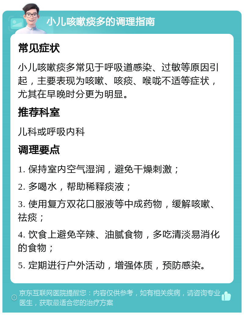 小儿咳嗽痰多的调理指南 常见症状 小儿咳嗽痰多常见于呼吸道感染、过敏等原因引起，主要表现为咳嗽、咳痰、喉咙不适等症状，尤其在早晚时分更为明显。 推荐科室 儿科或呼吸内科 调理要点 1. 保持室内空气湿润，避免干燥刺激； 2. 多喝水，帮助稀释痰液； 3. 使用复方双花口服液等中成药物，缓解咳嗽、祛痰； 4. 饮食上避免辛辣、油腻食物，多吃清淡易消化的食物； 5. 定期进行户外活动，增强体质，预防感染。