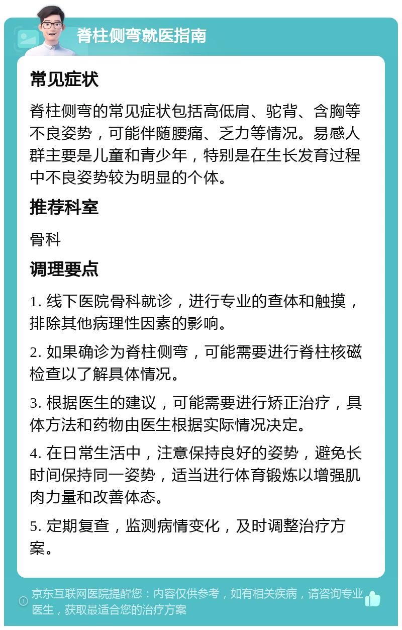 脊柱侧弯就医指南 常见症状 脊柱侧弯的常见症状包括高低肩、驼背、含胸等不良姿势，可能伴随腰痛、乏力等情况。易感人群主要是儿童和青少年，特别是在生长发育过程中不良姿势较为明显的个体。 推荐科室 骨科 调理要点 1. 线下医院骨科就诊，进行专业的查体和触摸，排除其他病理性因素的影响。 2. 如果确诊为脊柱侧弯，可能需要进行脊柱核磁检查以了解具体情况。 3. 根据医生的建议，可能需要进行矫正治疗，具体方法和药物由医生根据实际情况决定。 4. 在日常生活中，注意保持良好的姿势，避免长时间保持同一姿势，适当进行体育锻炼以增强肌肉力量和改善体态。 5. 定期复查，监测病情变化，及时调整治疗方案。