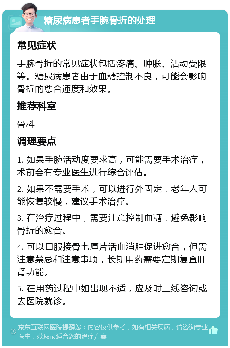 糖尿病患者手腕骨折的处理 常见症状 手腕骨折的常见症状包括疼痛、肿胀、活动受限等。糖尿病患者由于血糖控制不良，可能会影响骨折的愈合速度和效果。 推荐科室 骨科 调理要点 1. 如果手腕活动度要求高，可能需要手术治疗，术前会有专业医生进行综合评估。 2. 如果不需要手术，可以进行外固定，老年人可能恢复较慢，建议手术治疗。 3. 在治疗过程中，需要注意控制血糖，避免影响骨折的愈合。 4. 可以口服接骨七厘片活血消肿促进愈合，但需注意禁忌和注意事项，长期用药需要定期复查肝肾功能。 5. 在用药过程中如出现不适，应及时上线咨询或去医院就诊。