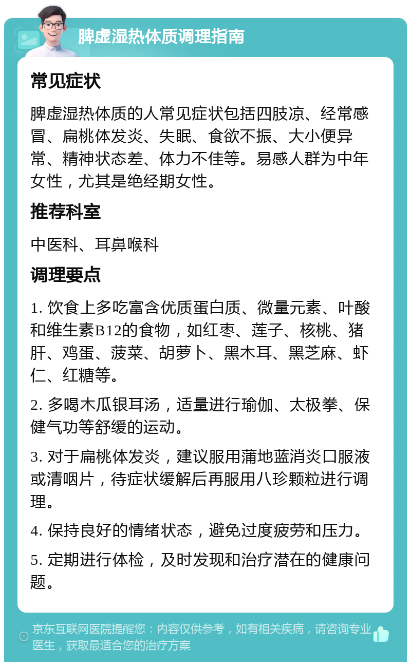 脾虚湿热体质调理指南 常见症状 脾虚湿热体质的人常见症状包括四肢凉、经常感冒、扁桃体发炎、失眠、食欲不振、大小便异常、精神状态差、体力不佳等。易感人群为中年女性，尤其是绝经期女性。 推荐科室 中医科、耳鼻喉科 调理要点 1. 饮食上多吃富含优质蛋白质、微量元素、叶酸和维生素B12的食物，如红枣、莲子、核桃、猪肝、鸡蛋、菠菜、胡萝卜、黑木耳、黑芝麻、虾仁、红糖等。 2. 多喝木瓜银耳汤，适量进行瑜伽、太极拳、保健气功等舒缓的运动。 3. 对于扁桃体发炎，建议服用蒲地蓝消炎口服液或清咽片，待症状缓解后再服用八珍颗粒进行调理。 4. 保持良好的情绪状态，避免过度疲劳和压力。 5. 定期进行体检，及时发现和治疗潜在的健康问题。