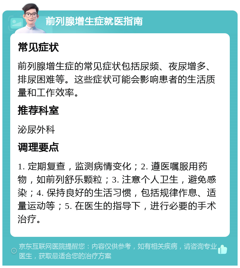 前列腺增生症就医指南 常见症状 前列腺增生症的常见症状包括尿频、夜尿增多、排尿困难等。这些症状可能会影响患者的生活质量和工作效率。 推荐科室 泌尿外科 调理要点 1. 定期复查，监测病情变化；2. 遵医嘱服用药物，如前列舒乐颗粒；3. 注意个人卫生，避免感染；4. 保持良好的生活习惯，包括规律作息、适量运动等；5. 在医生的指导下，进行必要的手术治疗。