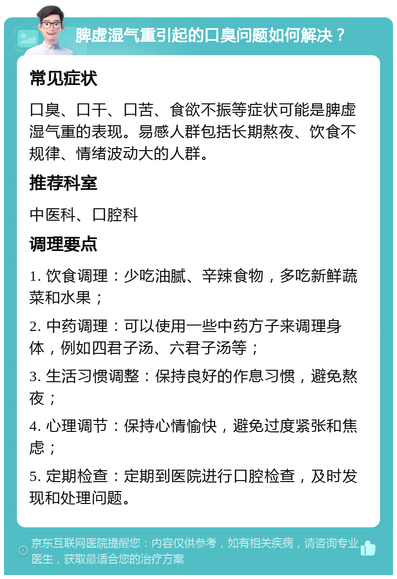 脾虚湿气重引起的口臭问题如何解决？ 常见症状 口臭、口干、口苦、食欲不振等症状可能是脾虚湿气重的表现。易感人群包括长期熬夜、饮食不规律、情绪波动大的人群。 推荐科室 中医科、口腔科 调理要点 1. 饮食调理：少吃油腻、辛辣食物，多吃新鲜蔬菜和水果； 2. 中药调理：可以使用一些中药方子来调理身体，例如四君子汤、六君子汤等； 3. 生活习惯调整：保持良好的作息习惯，避免熬夜； 4. 心理调节：保持心情愉快，避免过度紧张和焦虑； 5. 定期检查：定期到医院进行口腔检查，及时发现和处理问题。