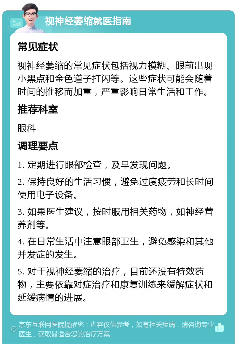 视神经萎缩就医指南 常见症状 视神经萎缩的常见症状包括视力模糊、眼前出现小黑点和金色道子打闪等。这些症状可能会随着时间的推移而加重，严重影响日常生活和工作。 推荐科室 眼科 调理要点 1. 定期进行眼部检查，及早发现问题。 2. 保持良好的生活习惯，避免过度疲劳和长时间使用电子设备。 3. 如果医生建议，按时服用相关药物，如神经营养剂等。 4. 在日常生活中注意眼部卫生，避免感染和其他并发症的发生。 5. 对于视神经萎缩的治疗，目前还没有特效药物，主要依靠对症治疗和康复训练来缓解症状和延缓病情的进展。