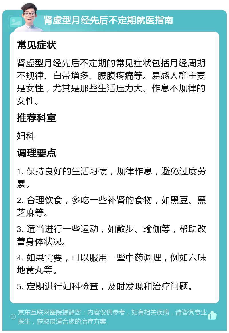 肾虚型月经先后不定期就医指南 常见症状 肾虚型月经先后不定期的常见症状包括月经周期不规律、白带增多、腰腹疼痛等。易感人群主要是女性，尤其是那些生活压力大、作息不规律的女性。 推荐科室 妇科 调理要点 1. 保持良好的生活习惯，规律作息，避免过度劳累。 2. 合理饮食，多吃一些补肾的食物，如黑豆、黑芝麻等。 3. 适当进行一些运动，如散步、瑜伽等，帮助改善身体状况。 4. 如果需要，可以服用一些中药调理，例如六味地黄丸等。 5. 定期进行妇科检查，及时发现和治疗问题。