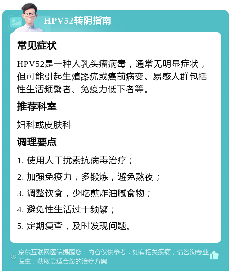 HPV52转阴指南 常见症状 HPV52是一种人乳头瘤病毒，通常无明显症状，但可能引起生殖器疣或癌前病变。易感人群包括性生活频繁者、免疫力低下者等。 推荐科室 妇科或皮肤科 调理要点 1. 使用人干扰素抗病毒治疗； 2. 加强免疫力，多锻炼，避免熬夜； 3. 调整饮食，少吃煎炸油腻食物； 4. 避免性生活过于频繁； 5. 定期复查，及时发现问题。