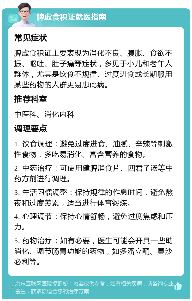 脾虚食积证就医指南 常见症状 脾虚食积证主要表现为消化不良、腹胀、食欲不振、呕吐、肚子痛等症状，多见于小儿和老年人群体，尤其是饮食不规律、过度进食或长期服用某些药物的人群更易患此病。 推荐科室 中医科、消化内科 调理要点 1. 饮食调理：避免过度进食、油腻、辛辣等刺激性食物，多吃易消化、富含营养的食物。 2. 中药治疗：可使用健脾消食片、四君子汤等中药方剂进行调理。 3. 生活习惯调整：保持规律的作息时间，避免熬夜和过度劳累，适当进行体育锻炼。 4. 心理调节：保持心情舒畅，避免过度焦虑和压力。 5. 药物治疗：如有必要，医生可能会开具一些助消化、调节肠胃功能的药物，如多潘立酮、莫沙必利等。