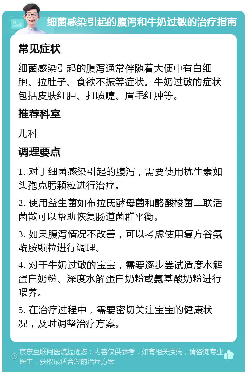 细菌感染引起的腹泻和牛奶过敏的治疗指南 常见症状 细菌感染引起的腹泻通常伴随着大便中有白细胞、拉肚子、食欲不振等症状。牛奶过敏的症状包括皮肤红肿、打喷嚏、眉毛红肿等。 推荐科室 儿科 调理要点 1. 对于细菌感染引起的腹泻，需要使用抗生素如头孢克肟颗粒进行治疗。 2. 使用益生菌如布拉氏酵母菌和酪酸梭菌二联活菌散可以帮助恢复肠道菌群平衡。 3. 如果腹泻情况不改善，可以考虑使用复方谷氨酰胺颗粒进行调理。 4. 对于牛奶过敏的宝宝，需要逐步尝试适度水解蛋白奶粉、深度水解蛋白奶粉或氨基酸奶粉进行喂养。 5. 在治疗过程中，需要密切关注宝宝的健康状况，及时调整治疗方案。