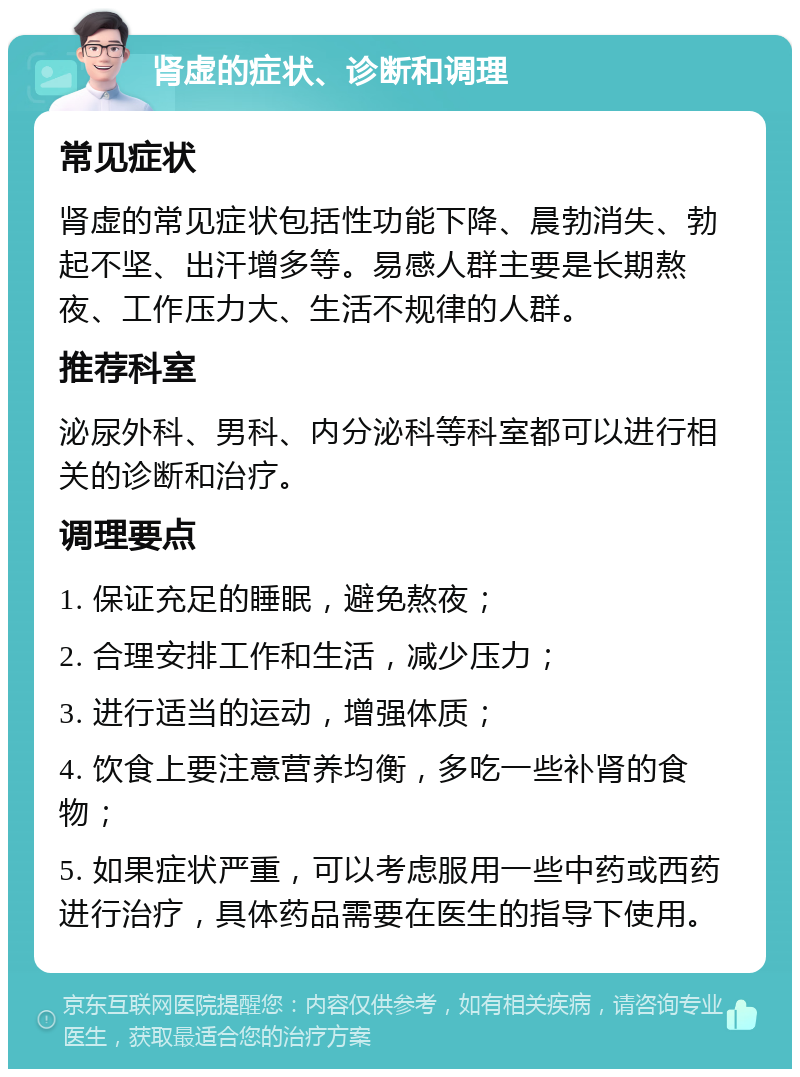 肾虚的症状、诊断和调理 常见症状 肾虚的常见症状包括性功能下降、晨勃消失、勃起不坚、出汗增多等。易感人群主要是长期熬夜、工作压力大、生活不规律的人群。 推荐科室 泌尿外科、男科、内分泌科等科室都可以进行相关的诊断和治疗。 调理要点 1. 保证充足的睡眠，避免熬夜； 2. 合理安排工作和生活，减少压力； 3. 进行适当的运动，增强体质； 4. 饮食上要注意营养均衡，多吃一些补肾的食物； 5. 如果症状严重，可以考虑服用一些中药或西药进行治疗，具体药品需要在医生的指导下使用。