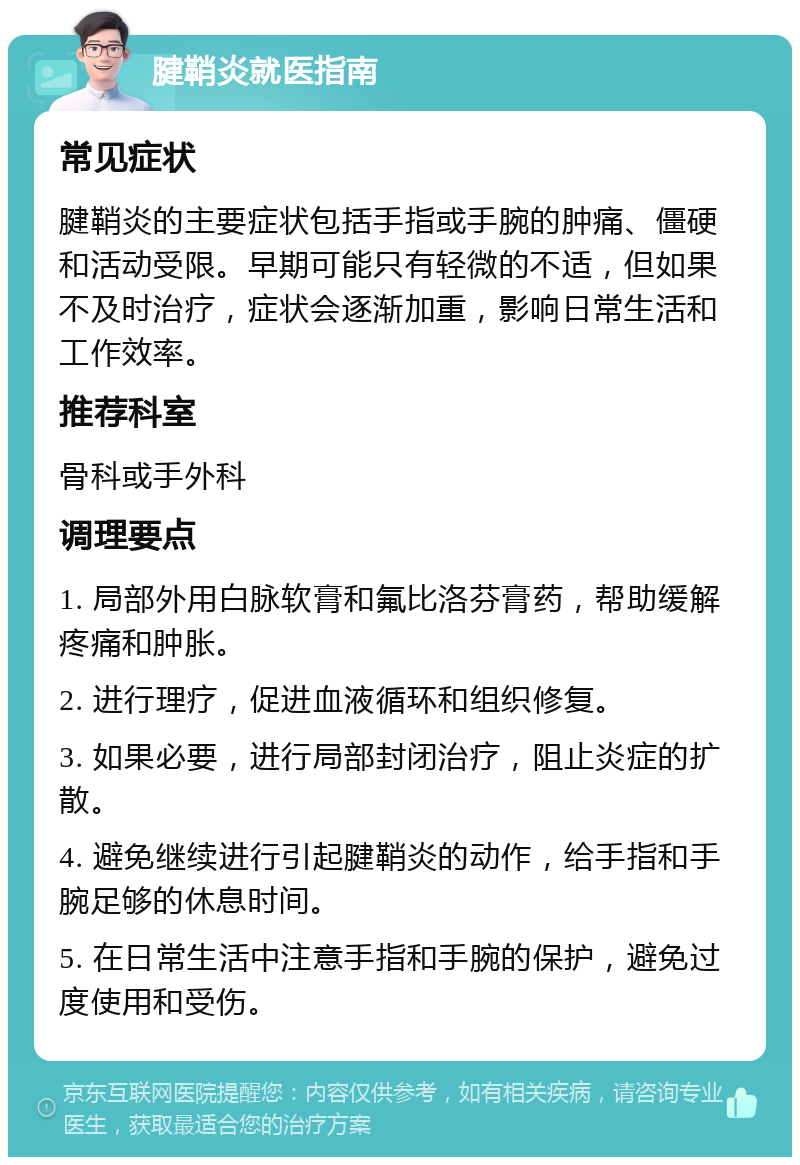 腱鞘炎就医指南 常见症状 腱鞘炎的主要症状包括手指或手腕的肿痛、僵硬和活动受限。早期可能只有轻微的不适，但如果不及时治疗，症状会逐渐加重，影响日常生活和工作效率。 推荐科室 骨科或手外科 调理要点 1. 局部外用白脉软膏和氟比洛芬膏药，帮助缓解疼痛和肿胀。 2. 进行理疗，促进血液循环和组织修复。 3. 如果必要，进行局部封闭治疗，阻止炎症的扩散。 4. 避免继续进行引起腱鞘炎的动作，给手指和手腕足够的休息时间。 5. 在日常生活中注意手指和手腕的保护，避免过度使用和受伤。