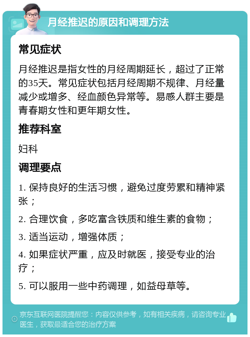 月经推迟的原因和调理方法 常见症状 月经推迟是指女性的月经周期延长，超过了正常的35天。常见症状包括月经周期不规律、月经量减少或增多、经血颜色异常等。易感人群主要是青春期女性和更年期女性。 推荐科室 妇科 调理要点 1. 保持良好的生活习惯，避免过度劳累和精神紧张； 2. 合理饮食，多吃富含铁质和维生素的食物； 3. 适当运动，增强体质； 4. 如果症状严重，应及时就医，接受专业的治疗； 5. 可以服用一些中药调理，如益母草等。