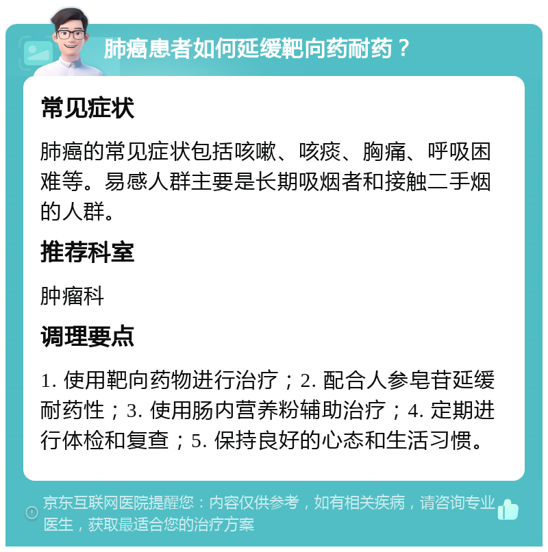 肺癌患者如何延缓靶向药耐药？ 常见症状 肺癌的常见症状包括咳嗽、咳痰、胸痛、呼吸困难等。易感人群主要是长期吸烟者和接触二手烟的人群。 推荐科室 肿瘤科 调理要点 1. 使用靶向药物进行治疗；2. 配合人参皂苷延缓耐药性；3. 使用肠内营养粉辅助治疗；4. 定期进行体检和复查；5. 保持良好的心态和生活习惯。