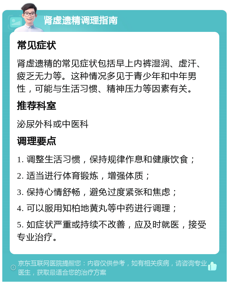 肾虚遗精调理指南 常见症状 肾虚遗精的常见症状包括早上内裤湿润、虚汗、疲乏无力等。这种情况多见于青少年和中年男性，可能与生活习惯、精神压力等因素有关。 推荐科室 泌尿外科或中医科 调理要点 1. 调整生活习惯，保持规律作息和健康饮食； 2. 适当进行体育锻炼，增强体质； 3. 保持心情舒畅，避免过度紧张和焦虑； 4. 可以服用知柏地黄丸等中药进行调理； 5. 如症状严重或持续不改善，应及时就医，接受专业治疗。