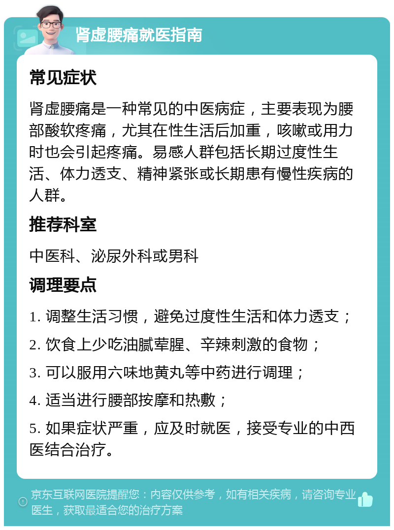 肾虚腰痛就医指南 常见症状 肾虚腰痛是一种常见的中医病症，主要表现为腰部酸软疼痛，尤其在性生活后加重，咳嗽或用力时也会引起疼痛。易感人群包括长期过度性生活、体力透支、精神紧张或长期患有慢性疾病的人群。 推荐科室 中医科、泌尿外科或男科 调理要点 1. 调整生活习惯，避免过度性生活和体力透支； 2. 饮食上少吃油腻荤腥、辛辣刺激的食物； 3. 可以服用六味地黄丸等中药进行调理； 4. 适当进行腰部按摩和热敷； 5. 如果症状严重，应及时就医，接受专业的中西医结合治疗。