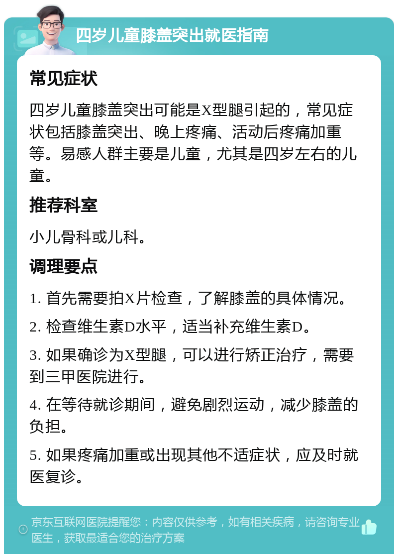 四岁儿童膝盖突出就医指南 常见症状 四岁儿童膝盖突出可能是X型腿引起的，常见症状包括膝盖突出、晚上疼痛、活动后疼痛加重等。易感人群主要是儿童，尤其是四岁左右的儿童。 推荐科室 小儿骨科或儿科。 调理要点 1. 首先需要拍X片检查，了解膝盖的具体情况。 2. 检查维生素D水平，适当补充维生素D。 3. 如果确诊为X型腿，可以进行矫正治疗，需要到三甲医院进行。 4. 在等待就诊期间，避免剧烈运动，减少膝盖的负担。 5. 如果疼痛加重或出现其他不适症状，应及时就医复诊。