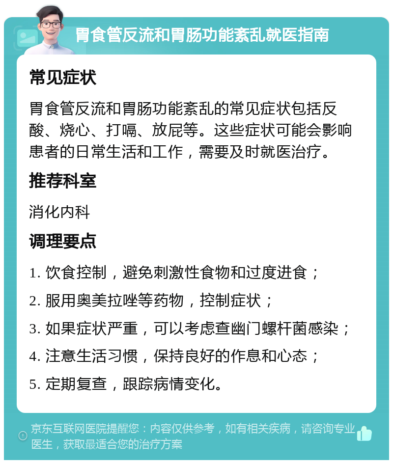 胃食管反流和胃肠功能紊乱就医指南 常见症状 胃食管反流和胃肠功能紊乱的常见症状包括反酸、烧心、打嗝、放屁等。这些症状可能会影响患者的日常生活和工作，需要及时就医治疗。 推荐科室 消化内科 调理要点 1. 饮食控制，避免刺激性食物和过度进食； 2. 服用奥美拉唑等药物，控制症状； 3. 如果症状严重，可以考虑查幽门螺杆菌感染； 4. 注意生活习惯，保持良好的作息和心态； 5. 定期复查，跟踪病情变化。