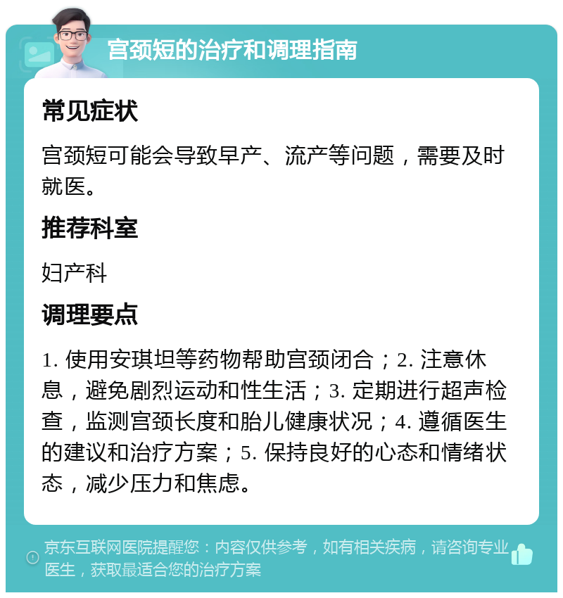 宫颈短的治疗和调理指南 常见症状 宫颈短可能会导致早产、流产等问题，需要及时就医。 推荐科室 妇产科 调理要点 1. 使用安琪坦等药物帮助宫颈闭合；2. 注意休息，避免剧烈运动和性生活；3. 定期进行超声检查，监测宫颈长度和胎儿健康状况；4. 遵循医生的建议和治疗方案；5. 保持良好的心态和情绪状态，减少压力和焦虑。