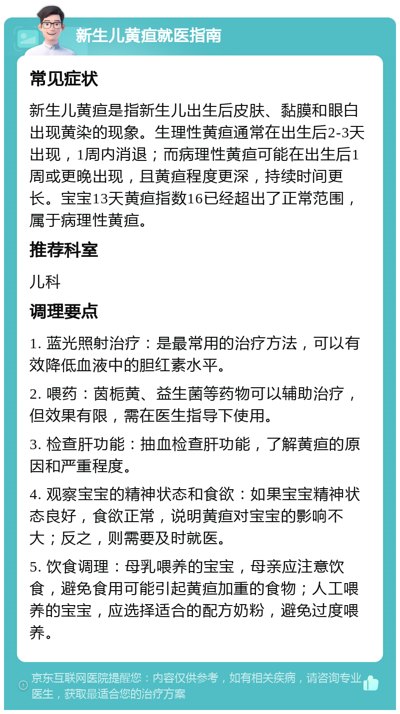 新生儿黄疸就医指南 常见症状 新生儿黄疸是指新生儿出生后皮肤、黏膜和眼白出现黄染的现象。生理性黄疸通常在出生后2-3天出现，1周内消退；而病理性黄疸可能在出生后1周或更晚出现，且黄疸程度更深，持续时间更长。宝宝13天黄疸指数16已经超出了正常范围，属于病理性黄疸。 推荐科室 儿科 调理要点 1. 蓝光照射治疗：是最常用的治疗方法，可以有效降低血液中的胆红素水平。 2. 喂药：茵栀黄、益生菌等药物可以辅助治疗，但效果有限，需在医生指导下使用。 3. 检查肝功能：抽血检查肝功能，了解黄疸的原因和严重程度。 4. 观察宝宝的精神状态和食欲：如果宝宝精神状态良好，食欲正常，说明黄疸对宝宝的影响不大；反之，则需要及时就医。 5. 饮食调理：母乳喂养的宝宝，母亲应注意饮食，避免食用可能引起黄疸加重的食物；人工喂养的宝宝，应选择适合的配方奶粉，避免过度喂养。