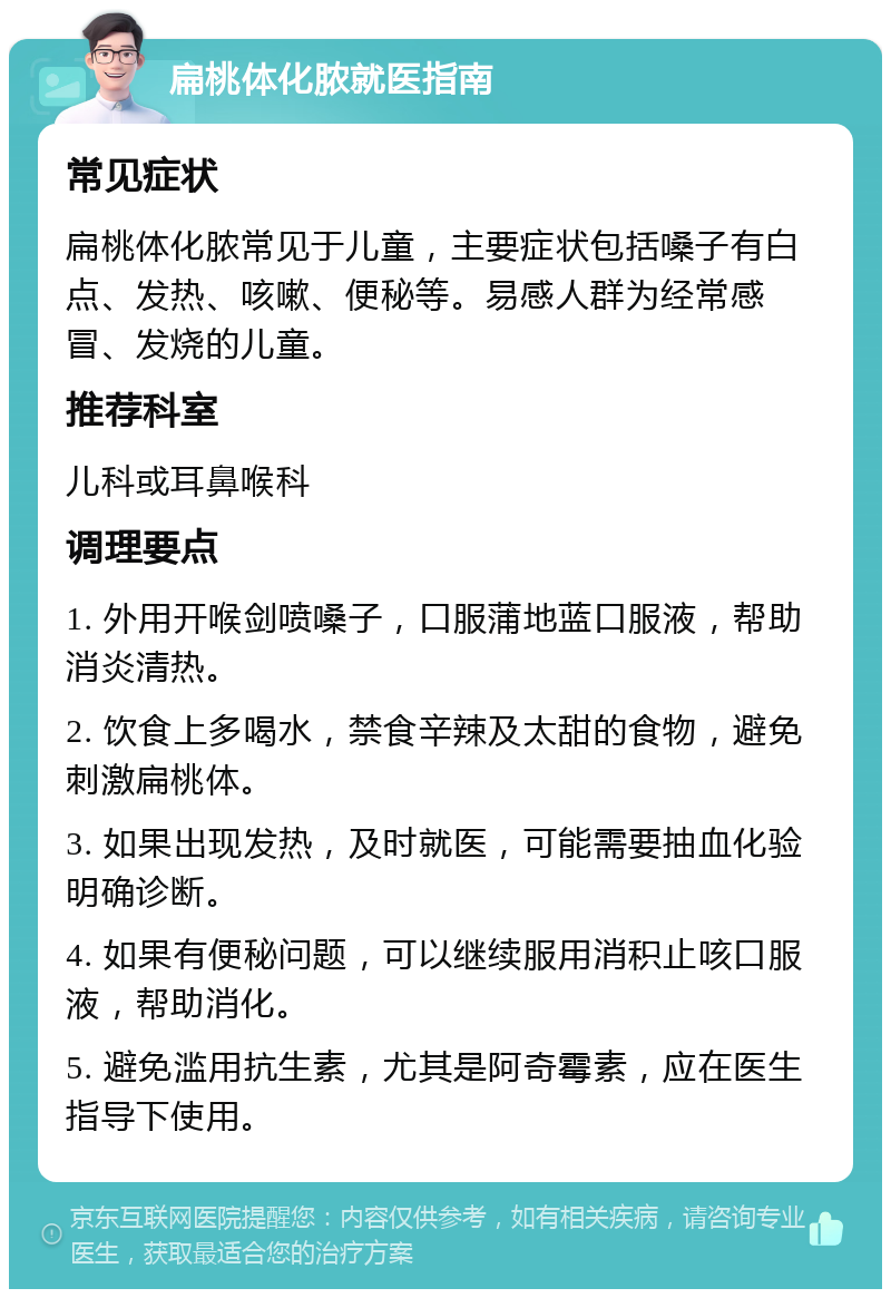 扁桃体化脓就医指南 常见症状 扁桃体化脓常见于儿童，主要症状包括嗓子有白点、发热、咳嗽、便秘等。易感人群为经常感冒、发烧的儿童。 推荐科室 儿科或耳鼻喉科 调理要点 1. 外用开喉剑喷嗓子，口服蒲地蓝口服液，帮助消炎清热。 2. 饮食上多喝水，禁食辛辣及太甜的食物，避免刺激扁桃体。 3. 如果出现发热，及时就医，可能需要抽血化验明确诊断。 4. 如果有便秘问题，可以继续服用消积止咳口服液，帮助消化。 5. 避免滥用抗生素，尤其是阿奇霉素，应在医生指导下使用。