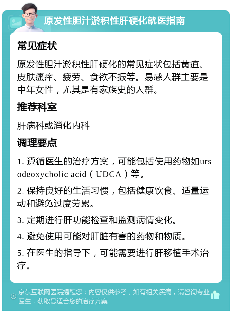 原发性胆汁淤积性肝硬化就医指南 常见症状 原发性胆汁淤积性肝硬化的常见症状包括黄疸、皮肤瘙痒、疲劳、食欲不振等。易感人群主要是中年女性，尤其是有家族史的人群。 推荐科室 肝病科或消化内科 调理要点 1. 遵循医生的治疗方案，可能包括使用药物如ursodeoxycholic acid（UDCA）等。 2. 保持良好的生活习惯，包括健康饮食、适量运动和避免过度劳累。 3. 定期进行肝功能检查和监测病情变化。 4. 避免使用可能对肝脏有害的药物和物质。 5. 在医生的指导下，可能需要进行肝移植手术治疗。