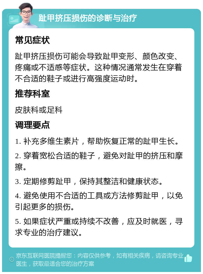 趾甲挤压损伤的诊断与治疗 常见症状 趾甲挤压损伤可能会导致趾甲变形、颜色改变、疼痛或不适感等症状。这种情况通常发生在穿着不合适的鞋子或进行高强度运动时。 推荐科室 皮肤科或足科 调理要点 1. 补充多维生素片，帮助恢复正常的趾甲生长。 2. 穿着宽松合适的鞋子，避免对趾甲的挤压和摩擦。 3. 定期修剪趾甲，保持其整洁和健康状态。 4. 避免使用不合适的工具或方法修剪趾甲，以免引起更多的损伤。 5. 如果症状严重或持续不改善，应及时就医，寻求专业的治疗建议。