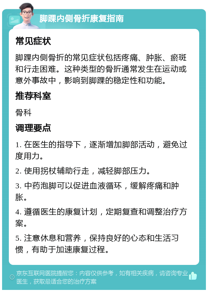 脚踝内侧骨折康复指南 常见症状 脚踝内侧骨折的常见症状包括疼痛、肿胀、瘀斑和行走困难。这种类型的骨折通常发生在运动或意外事故中，影响到脚踝的稳定性和功能。 推荐科室 骨科 调理要点 1. 在医生的指导下，逐渐增加脚部活动，避免过度用力。 2. 使用拐杖辅助行走，减轻脚部压力。 3. 中药泡脚可以促进血液循环，缓解疼痛和肿胀。 4. 遵循医生的康复计划，定期复查和调整治疗方案。 5. 注意休息和营养，保持良好的心态和生活习惯，有助于加速康复过程。