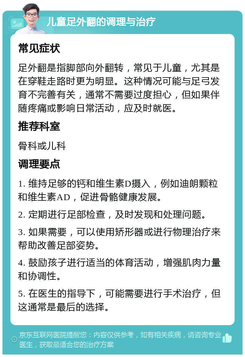 儿童足外翻的调理与治疗 常见症状 足外翻是指脚部向外翻转，常见于儿童，尤其是在穿鞋走路时更为明显。这种情况可能与足弓发育不完善有关，通常不需要过度担心，但如果伴随疼痛或影响日常活动，应及时就医。 推荐科室 骨科或儿科 调理要点 1. 维持足够的钙和维生素D摄入，例如迪朗颗粒和维生素AD，促进骨骼健康发展。 2. 定期进行足部检查，及时发现和处理问题。 3. 如果需要，可以使用矫形器或进行物理治疗来帮助改善足部姿势。 4. 鼓励孩子进行适当的体育活动，增强肌肉力量和协调性。 5. 在医生的指导下，可能需要进行手术治疗，但这通常是最后的选择。