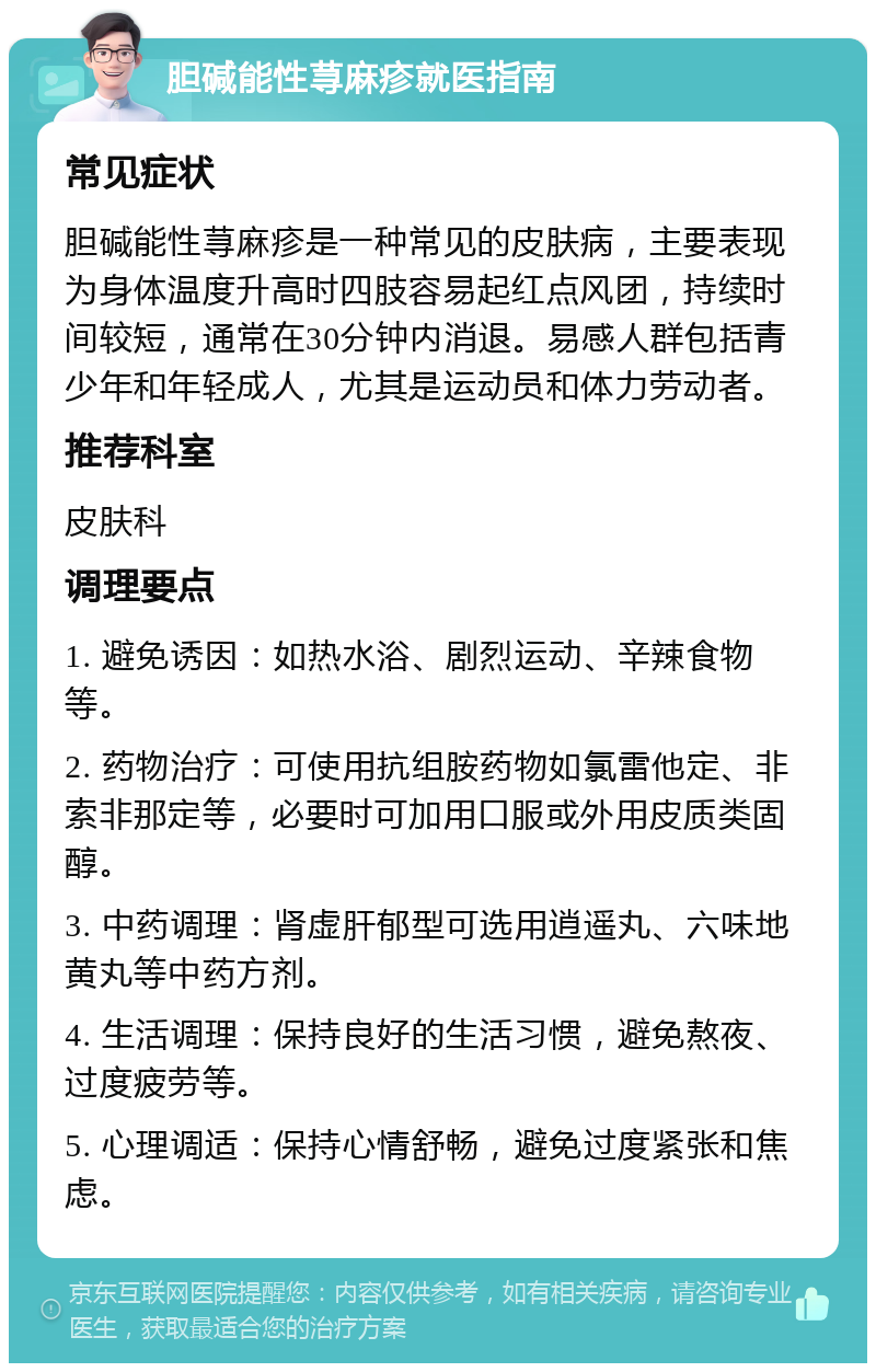 胆碱能性荨麻疹就医指南 常见症状 胆碱能性荨麻疹是一种常见的皮肤病，主要表现为身体温度升高时四肢容易起红点风团，持续时间较短，通常在30分钟内消退。易感人群包括青少年和年轻成人，尤其是运动员和体力劳动者。 推荐科室 皮肤科 调理要点 1. 避免诱因：如热水浴、剧烈运动、辛辣食物等。 2. 药物治疗：可使用抗组胺药物如氯雷他定、非索非那定等，必要时可加用口服或外用皮质类固醇。 3. 中药调理：肾虚肝郁型可选用逍遥丸、六味地黄丸等中药方剂。 4. 生活调理：保持良好的生活习惯，避免熬夜、过度疲劳等。 5. 心理调适：保持心情舒畅，避免过度紧张和焦虑。