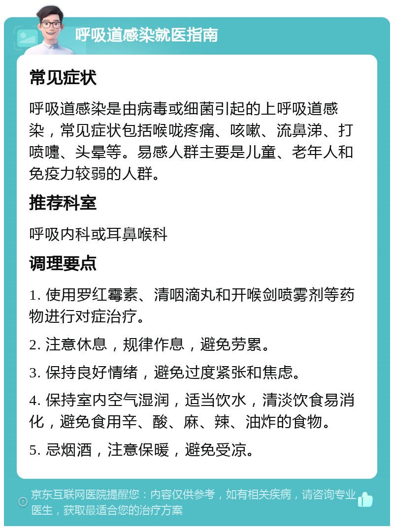 呼吸道感染就医指南 常见症状 呼吸道感染是由病毒或细菌引起的上呼吸道感染，常见症状包括喉咙疼痛、咳嗽、流鼻涕、打喷嚏、头晕等。易感人群主要是儿童、老年人和免疫力较弱的人群。 推荐科室 呼吸内科或耳鼻喉科 调理要点 1. 使用罗红霉素、清咽滴丸和开喉剑喷雾剂等药物进行对症治疗。 2. 注意休息，规律作息，避免劳累。 3. 保持良好情绪，避免过度紧张和焦虑。 4. 保持室内空气湿润，适当饮水，清淡饮食易消化，避免食用辛、酸、麻、辣、油炸的食物。 5. 忌烟酒，注意保暖，避免受凉。