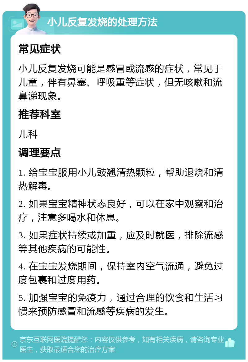 小儿反复发烧的处理方法 常见症状 小儿反复发烧可能是感冒或流感的症状，常见于儿童，伴有鼻塞、呼吸重等症状，但无咳嗽和流鼻涕现象。 推荐科室 儿科 调理要点 1. 给宝宝服用小儿豉翘清热颗粒，帮助退烧和清热解毒。 2. 如果宝宝精神状态良好，可以在家中观察和治疗，注意多喝水和休息。 3. 如果症状持续或加重，应及时就医，排除流感等其他疾病的可能性。 4. 在宝宝发烧期间，保持室内空气流通，避免过度包裹和过度用药。 5. 加强宝宝的免疫力，通过合理的饮食和生活习惯来预防感冒和流感等疾病的发生。