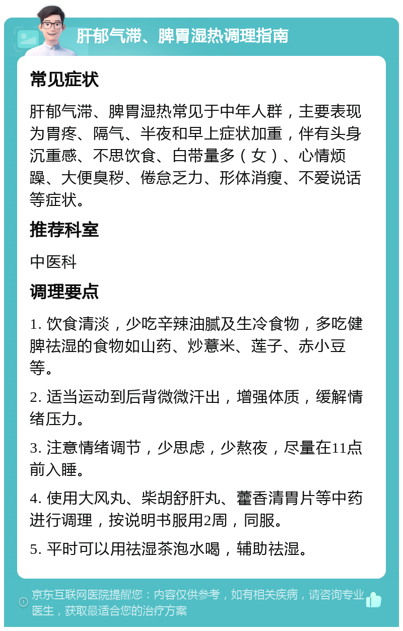 肝郁气滞、脾胃湿热调理指南 常见症状 肝郁气滞、脾胃湿热常见于中年人群，主要表现为胃疼、隔气、半夜和早上症状加重，伴有头身沉重感、不思饮食、白带量多（女）、心情烦躁、大便臭秽、倦怠乏力、形体消瘦、不爱说话等症状。 推荐科室 中医科 调理要点 1. 饮食清淡，少吃辛辣油腻及生冷食物，多吃健脾祛湿的食物如山药、炒薏米、莲子、赤小豆等。 2. 适当运动到后背微微汗出，增强体质，缓解情绪压力。 3. 注意情绪调节，少思虑，少熬夜，尽量在11点前入睡。 4. 使用大风丸、柴胡舒肝丸、藿香清胃片等中药进行调理，按说明书服用2周，同服。 5. 平时可以用祛湿茶泡水喝，辅助祛湿。