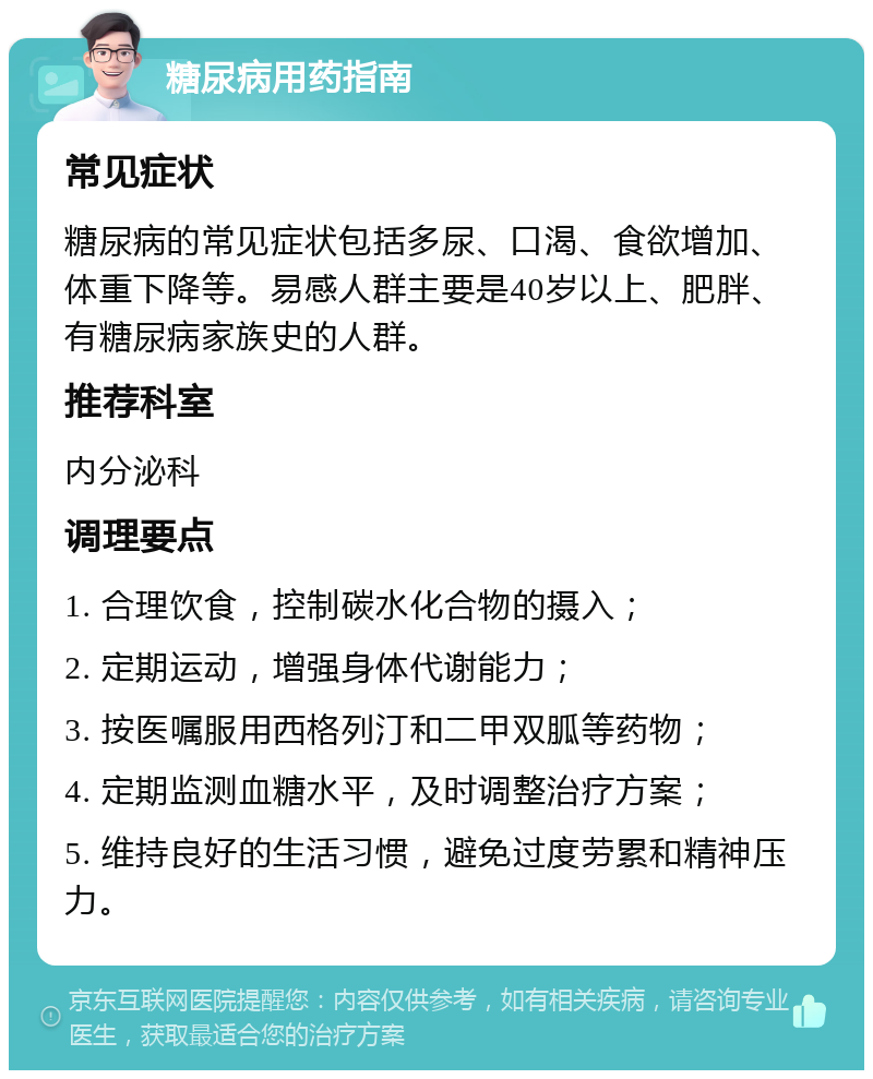 糖尿病用药指南 常见症状 糖尿病的常见症状包括多尿、口渴、食欲增加、体重下降等。易感人群主要是40岁以上、肥胖、有糖尿病家族史的人群。 推荐科室 内分泌科 调理要点 1. 合理饮食，控制碳水化合物的摄入； 2. 定期运动，增强身体代谢能力； 3. 按医嘱服用西格列汀和二甲双胍等药物； 4. 定期监测血糖水平，及时调整治疗方案； 5. 维持良好的生活习惯，避免过度劳累和精神压力。