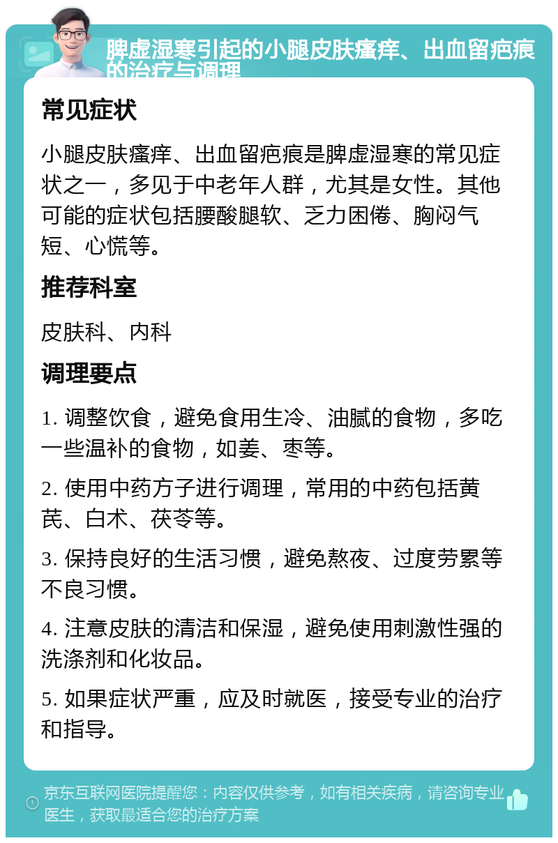 脾虚湿寒引起的小腿皮肤瘙痒、出血留疤痕的治疗与调理 常见症状 小腿皮肤瘙痒、出血留疤痕是脾虚湿寒的常见症状之一，多见于中老年人群，尤其是女性。其他可能的症状包括腰酸腿软、乏力困倦、胸闷气短、心慌等。 推荐科室 皮肤科、内科 调理要点 1. 调整饮食，避免食用生冷、油腻的食物，多吃一些温补的食物，如姜、枣等。 2. 使用中药方子进行调理，常用的中药包括黄芪、白术、茯苓等。 3. 保持良好的生活习惯，避免熬夜、过度劳累等不良习惯。 4. 注意皮肤的清洁和保湿，避免使用刺激性强的洗涤剂和化妆品。 5. 如果症状严重，应及时就医，接受专业的治疗和指导。