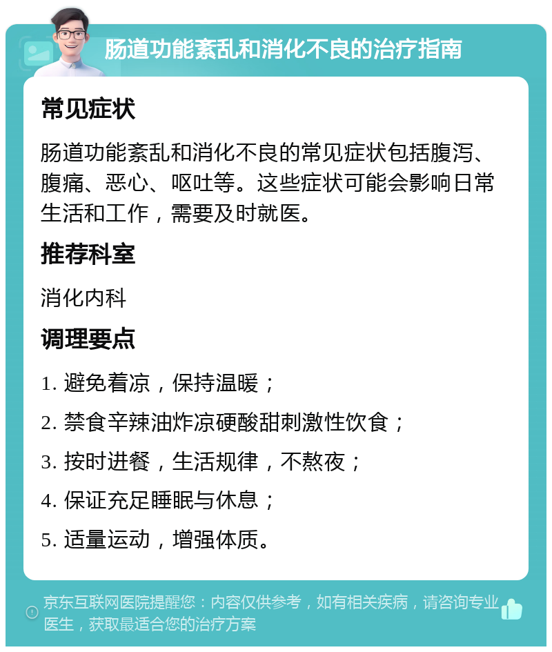 肠道功能紊乱和消化不良的治疗指南 常见症状 肠道功能紊乱和消化不良的常见症状包括腹泻、腹痛、恶心、呕吐等。这些症状可能会影响日常生活和工作，需要及时就医。 推荐科室 消化内科 调理要点 1. 避免着凉，保持温暖； 2. 禁食辛辣油炸凉硬酸甜刺激性饮食； 3. 按时进餐，生活规律，不熬夜； 4. 保证充足睡眠与休息； 5. 适量运动，增强体质。