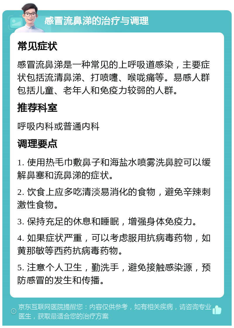 感冒流鼻涕的治疗与调理 常见症状 感冒流鼻涕是一种常见的上呼吸道感染，主要症状包括流清鼻涕、打喷嚏、喉咙痛等。易感人群包括儿童、老年人和免疫力较弱的人群。 推荐科室 呼吸内科或普通内科 调理要点 1. 使用热毛巾敷鼻子和海盐水喷雾洗鼻腔可以缓解鼻塞和流鼻涕的症状。 2. 饮食上应多吃清淡易消化的食物，避免辛辣刺激性食物。 3. 保持充足的休息和睡眠，增强身体免疫力。 4. 如果症状严重，可以考虑服用抗病毒药物，如黄那敏等西药抗病毒药物。 5. 注意个人卫生，勤洗手，避免接触感染源，预防感冒的发生和传播。