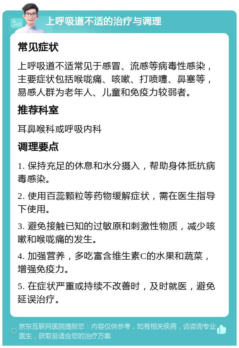 上呼吸道不适的治疗与调理 常见症状 上呼吸道不适常见于感冒、流感等病毒性感染，主要症状包括喉咙痛、咳嗽、打喷嚏、鼻塞等，易感人群为老年人、儿童和免疫力较弱者。 推荐科室 耳鼻喉科或呼吸内科 调理要点 1. 保持充足的休息和水分摄入，帮助身体抵抗病毒感染。 2. 使用百蕊颗粒等药物缓解症状，需在医生指导下使用。 3. 避免接触已知的过敏原和刺激性物质，减少咳嗽和喉咙痛的发生。 4. 加强营养，多吃富含维生素C的水果和蔬菜，增强免疫力。 5. 在症状严重或持续不改善时，及时就医，避免延误治疗。