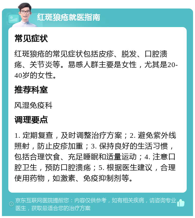 红斑狼疮就医指南 常见症状 红斑狼疮的常见症状包括皮疹、脱发、口腔溃疡、关节炎等。易感人群主要是女性，尤其是20-40岁的女性。 推荐科室 风湿免疫科 调理要点 1. 定期复查，及时调整治疗方案；2. 避免紫外线照射，防止皮疹加重；3. 保持良好的生活习惯，包括合理饮食、充足睡眠和适量运动；4. 注意口腔卫生，预防口腔溃疡；5. 根据医生建议，合理使用药物，如激素、免疫抑制剂等。